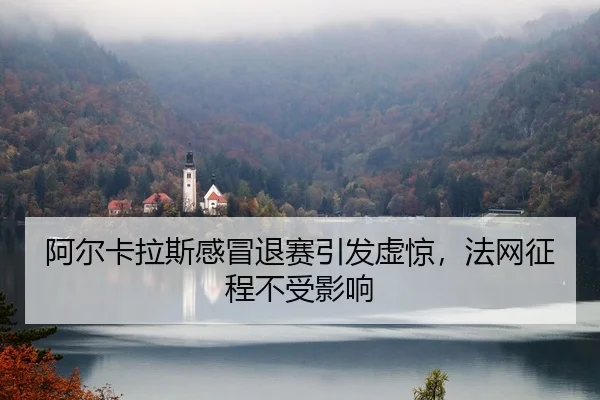 阿尔卡拉斯感冒退赛引发虚惊，法网征程不受影响